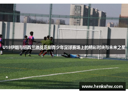 U18伊朗与纽西兰激战正酣青少年足球赛场上的精彩对决与未来之星