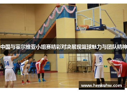 中国与塞尔维亚小组赛精彩对决展现篮球魅力与团队精神