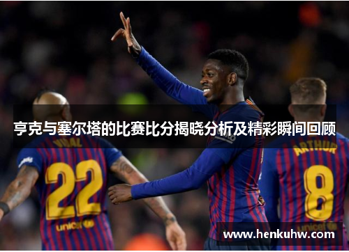 亨克与塞尔塔的比赛比分揭晓分析及精彩瞬间回顾