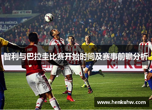 智利与巴拉圭比赛开始时间及赛事前瞻分析
